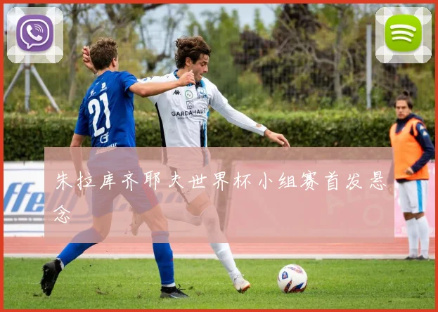 朱拉库齐耶夫世界杯小组赛首发悬念