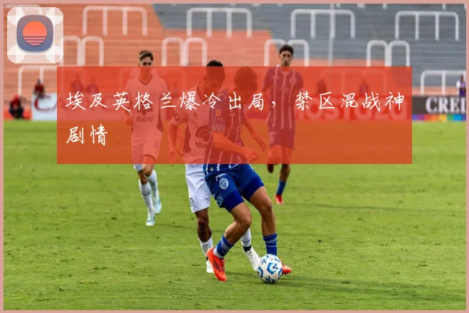 埃及英格兰爆冷出局，禁区混战神剧情