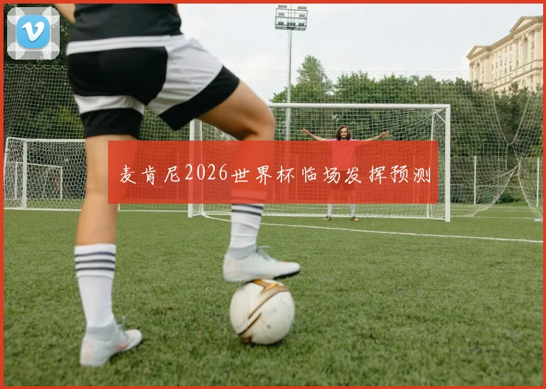 麦肯尼2026世界杯临场发挥预测