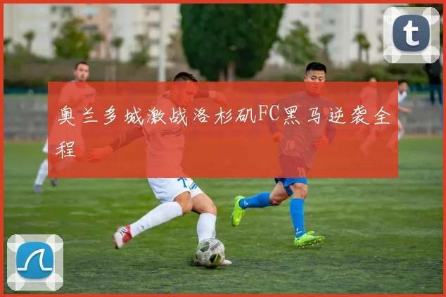 奥兰多城激战洛杉矶FC黑马逆袭全程