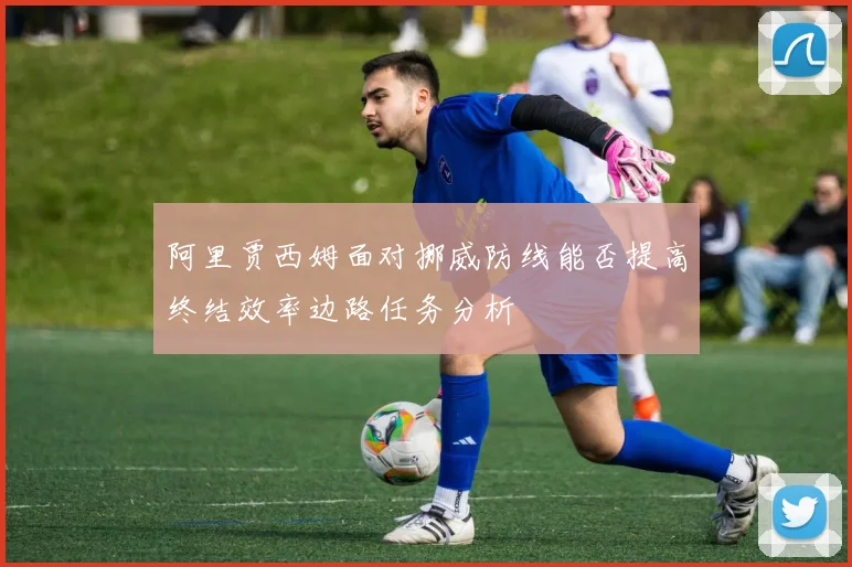 阿里贾西姆面对挪威防线能否提高终结效率边路任务分析
