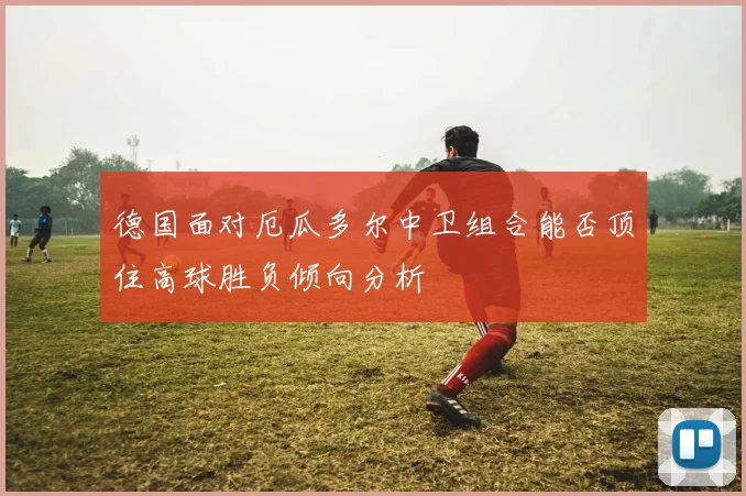 德国面对厄瓜多尔中卫组合能否顶住高球胜负倾向分析