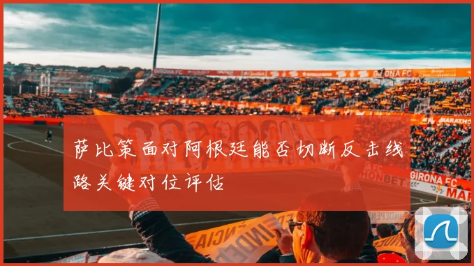 萨比策面对阿根廷能否切断反击线路关键对位评估