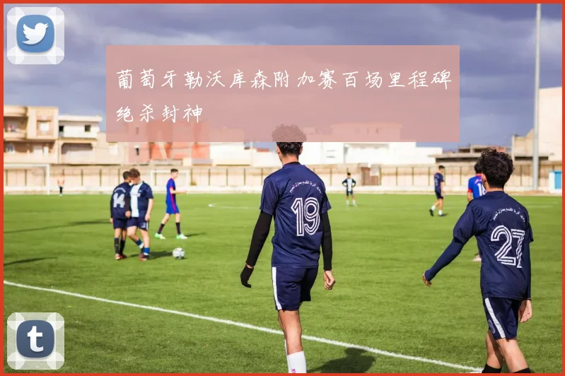 葡萄牙勒沃库森附加赛百场里程碑绝杀封神