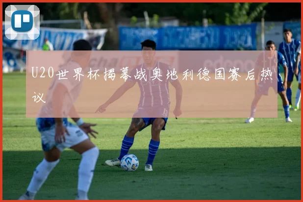 U20世界杯揭幕战奥地利德国赛后热议