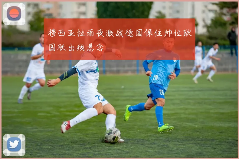 穆西亚拉雨夜激战德国保住帅位欧国联出线悬念