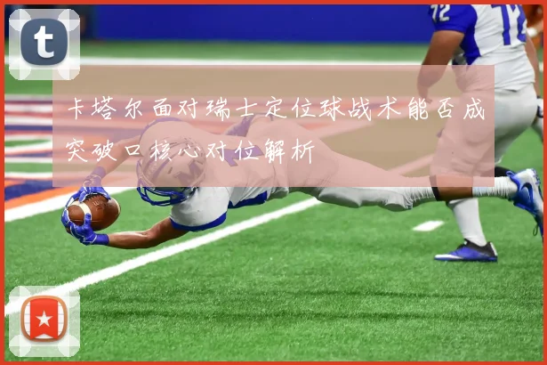 卡塔尔面对瑞士定位球战术能否成突破口核心对位解析
