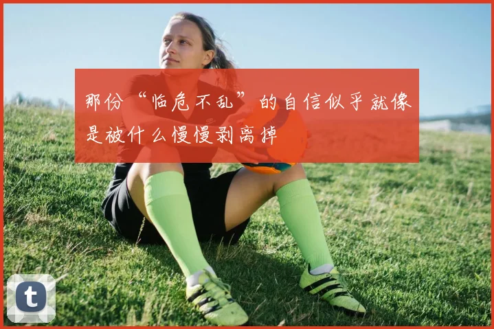 那份“临危不乱”的自信似乎就像是被什么慢慢剥离掉