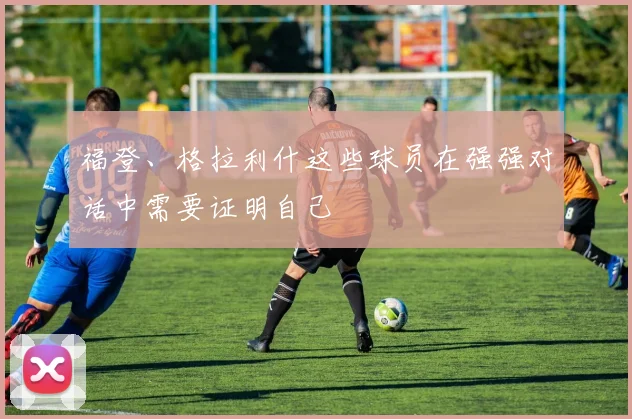 福登、格拉利什这些球员在强强对话中需要证明自己