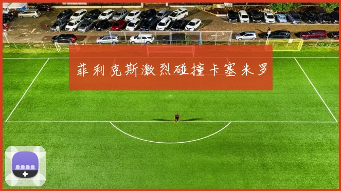 菲利克斯激烈碰撞卡塞米罗