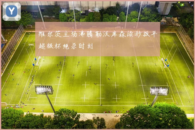 维尔茨主场沸腾勒沃库森读秒扳平超级杯绝杀时刻