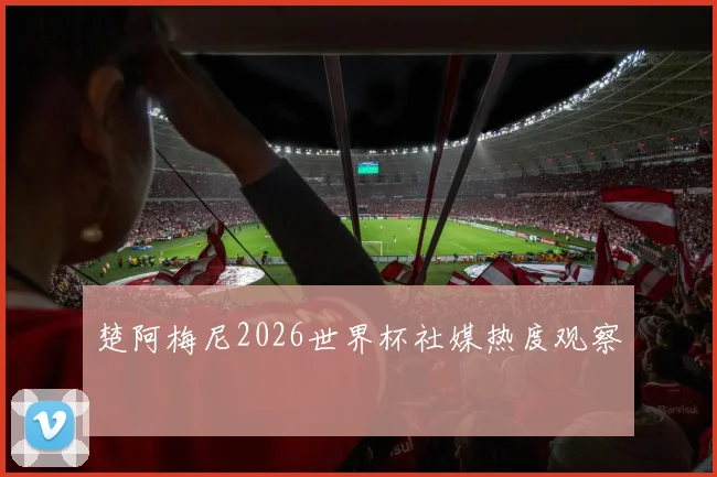 楚阿梅尼2026世界杯社媒热度观察