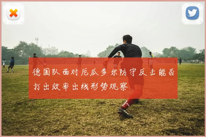 德国队面对厄瓜多尔防守反击能否打出效率出线形势观察