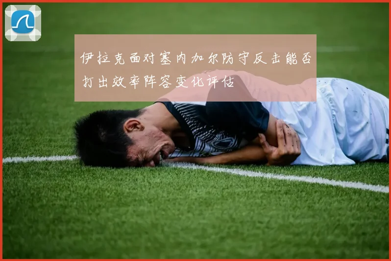 伊拉克面对塞内加尔防守反击能否打出效率阵容变化评估