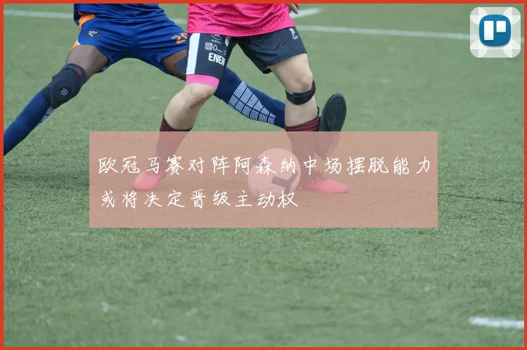 欧冠马赛对阵阿森纳中场摆脱能力或将决定晋级主动权