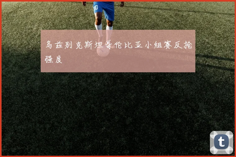 乌兹别克斯坦哥伦比亚小组赛反抢强度