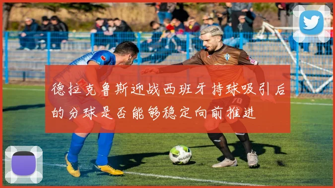 德拉克鲁斯迎战西班牙持球吸引后的分球是否能够稳定向前推进