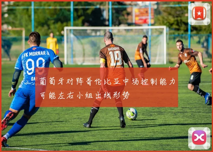 葡萄牙对阵哥伦比亚中场控制能力可能左右小组出线形势