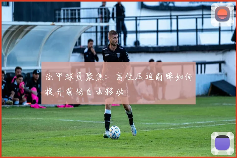 法甲球员聚焦:高位压迫前锋如何提升前场自由移动