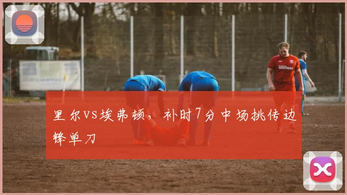 里尔vs埃弗顿，补时7分中场挑传边锋单刀