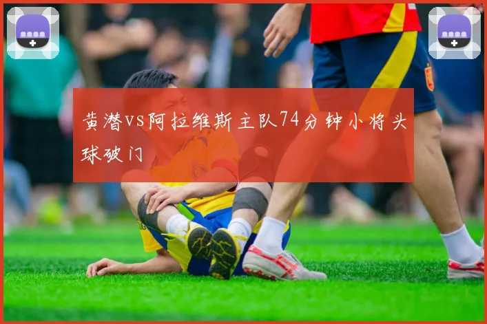 黄潜vs阿拉维斯主队74分钟小将头球破门