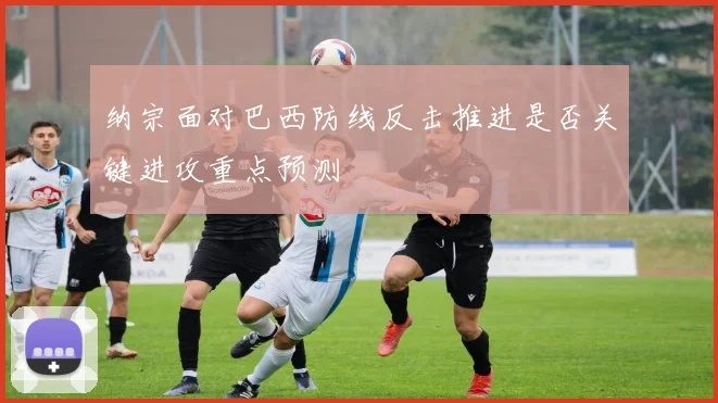 纳宗面对巴西防线反击推进是否关键进攻重点预测