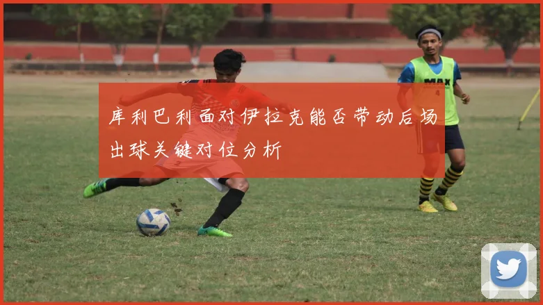 库利巴利面对伊拉克能否带动后场出球关键对位分析