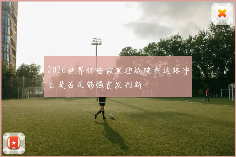 2026世界杯哈兹里迎战瑞典边路冲击是否足够强首发判断