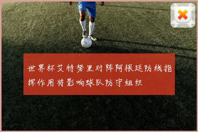 世界杯艾特努里对阵阿根廷防线指挥作用将影响球队防守组织