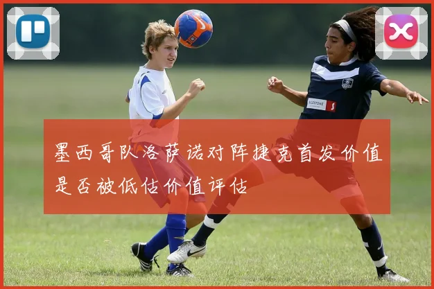 墨西哥队洛萨诺对阵捷克首发价值是否被低估价值评估