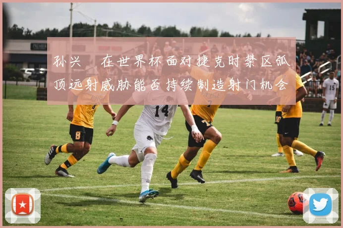 孙兴慜在世界杯面对捷克时禁区弧顶远射威胁能否持续制造射门机会