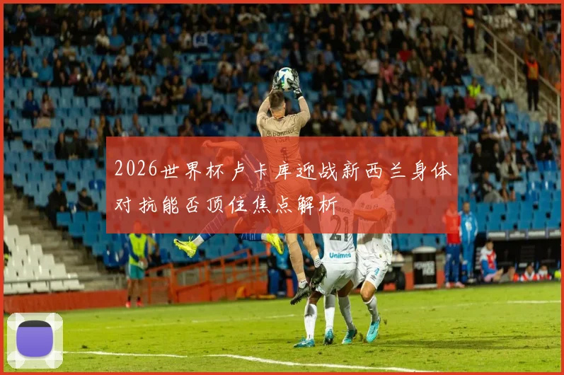 2026世界杯卢卡库迎战新西兰身体对抗能否顶住焦点解析