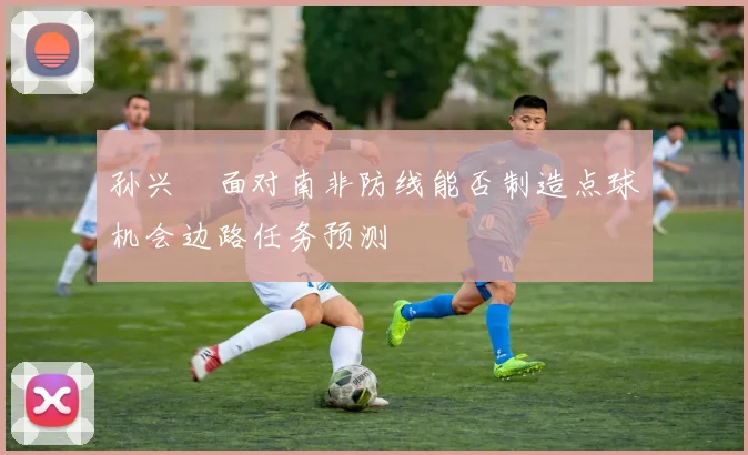 孙兴慜面对南非防线能否制造点球机会边路任务预测
