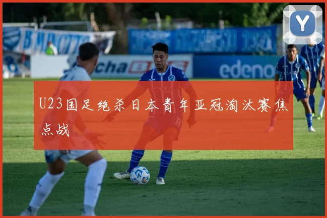 U23国足绝杀日本青年亚冠淘汰赛焦点战