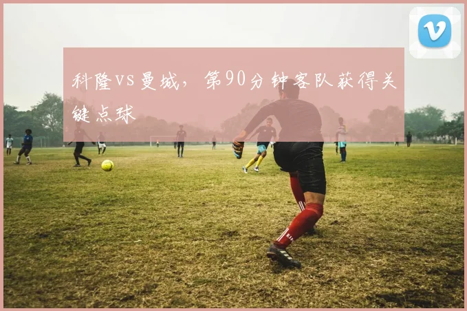科隆vs曼城，第90分钟客队获得关键点球