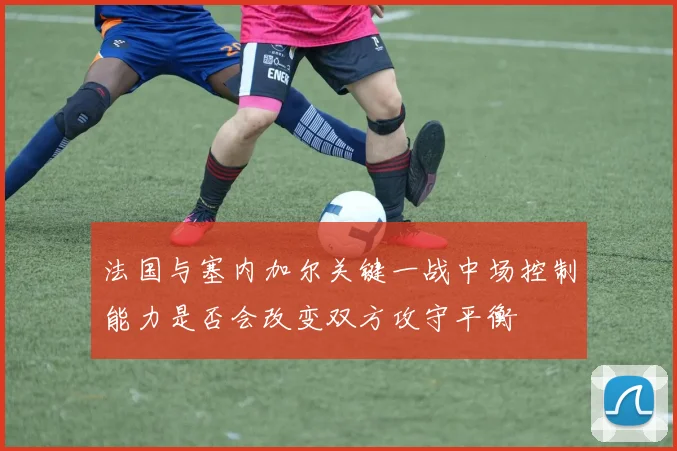 法国与塞内加尔关键一战中场控制能力是否会改变双方攻守平衡