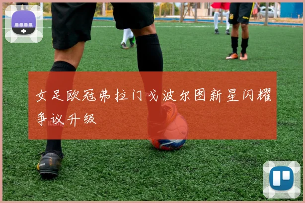 女足欧冠弗拉门戈波尔图新星闪耀争议升级