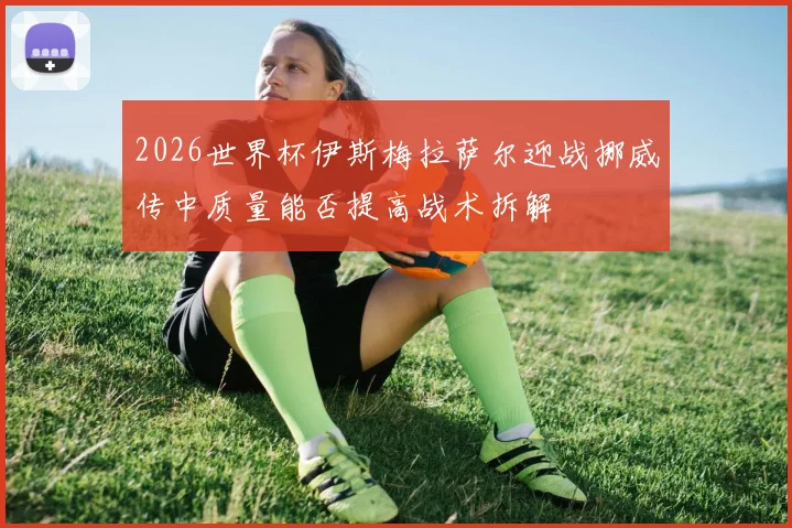 2026世界杯伊斯梅拉萨尔迎战挪威传中质量能否提高战术拆解