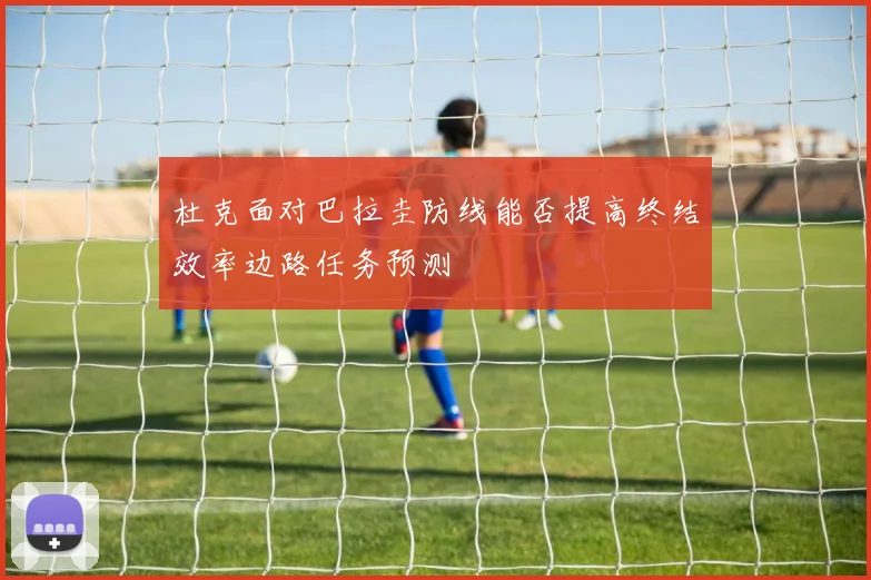 杜克面对巴拉圭防线能否提高终结效率边路任务预测