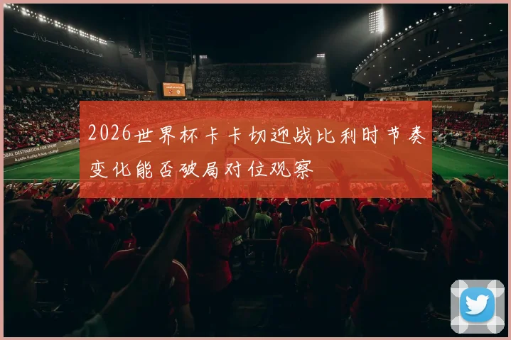 2026世界杯卡卡切迎战比利时节奏变化能否破局对位观察