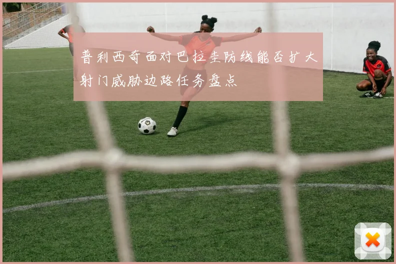 普利西奇面对巴拉圭防线能否扩大射门威胁边路任务盘点