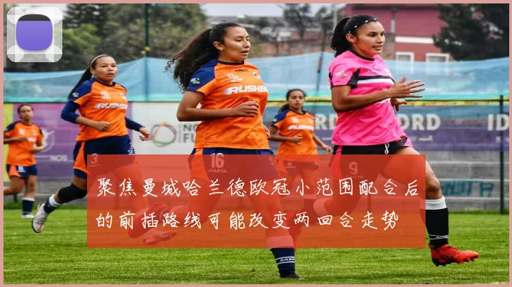聚焦曼城哈兰德欧冠小范围配合后的前插路线可能改变两回合走势