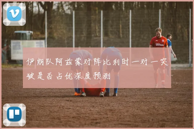 伊朗队阿兹蒙对阵比利时一对一突破是否占优深度预测