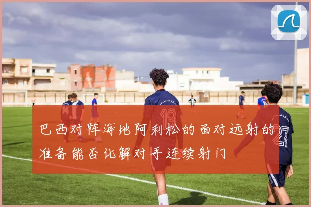 巴西对阵海地阿利松的面对远射的准备能否化解对手连续射门