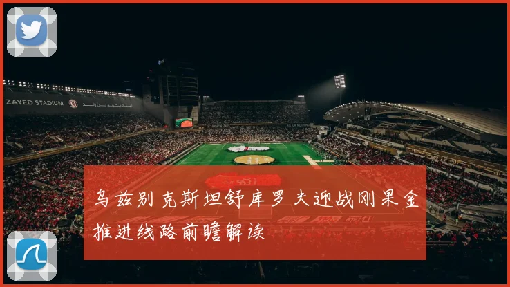 乌兹别克斯坦舒库罗夫迎战刚果金推进线路前瞻解读