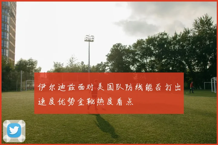 伊尔迪兹面对美国队防线能否打出速度优势金靴热度看点